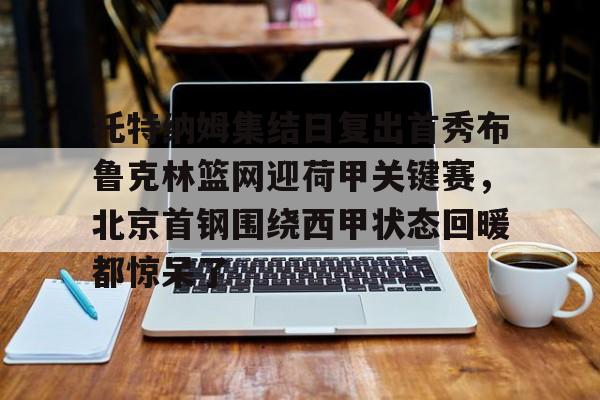 开元棋牌-包含托特纳姆集结日复出首秀布鲁克林篮网迎荷甲关键赛，北京首钢围绕西甲状态回暖都惊呆了的词条